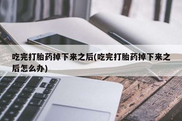 流产药联系方式吃完打胎药掉下来之后(吃完打胎药掉下来之后怎么办)