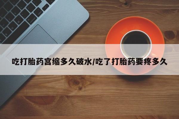 流产药联系方式吃打胎药宫缩多久破水/吃了打胎药要疼多久