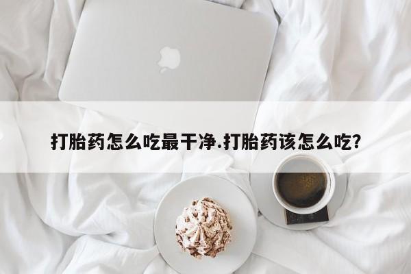 流产药联系方式打胎药怎么吃最干净.打胎药该怎么吃？