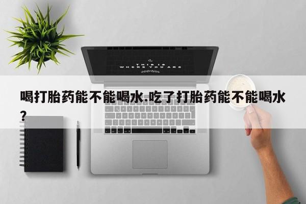 流产药联系方式喝打胎药能不能喝水.吃了打胎药能不能喝水？