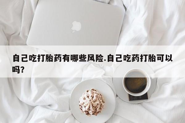 流产药联系方式自己吃打胎药有哪些风险.自己吃药打胎可以吗？