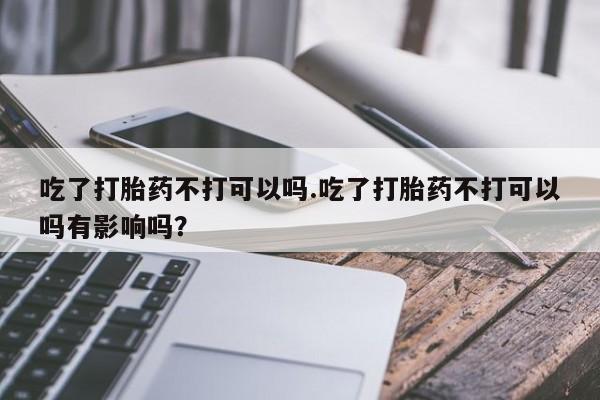 流产药联系方式吃了打胎药不打可以吗.吃了打胎药不打可以吗有影响吗？