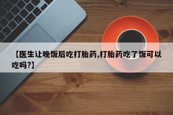 流产药联系方式【医生让晚饭后吃打胎药,打胎药吃了饭可以吃吗?】