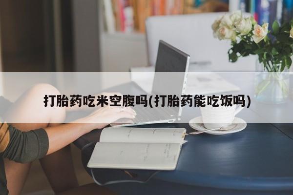 流产药联系方式打胎药吃米空腹吗(打胎药能吃饭吗)