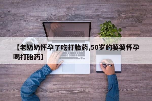 流产药联系方式【老奶奶怀孕了吃打胎药,50岁的婆婆怀孕喝打胎药】