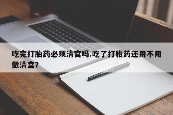 流产药联系方式吃完打胎药必须清宫吗.吃了打胎药还用不用做清宫？