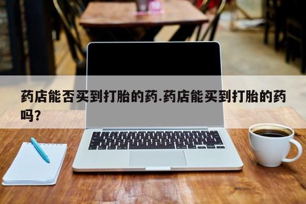 流产药联系方式药店能否买到打胎的药.药店能买到打胎的药吗？