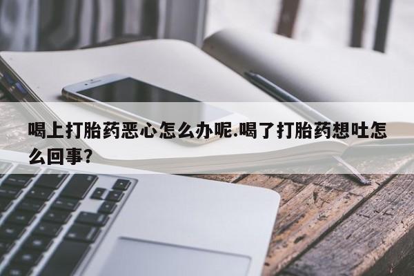 流产药联系方式喝上打胎药恶心怎么办呢.喝了打胎药想吐怎么回事？