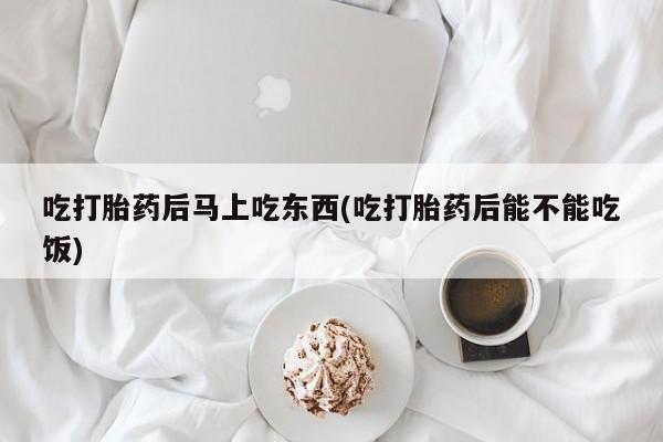 流产药联系方式吃打胎药后马上吃东西(吃打胎药后能不能吃饭)