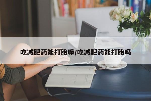 流产药联系方式吃减肥药能打胎嘛/吃减肥药能打胎吗