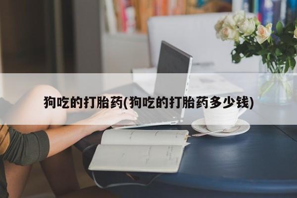 流产药联系方式狗吃的打胎药(狗吃的打胎药多少钱)