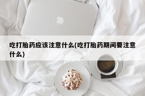 流产药联系方式吃打胎药应该注意什么(吃打胎药期间要注意什么)