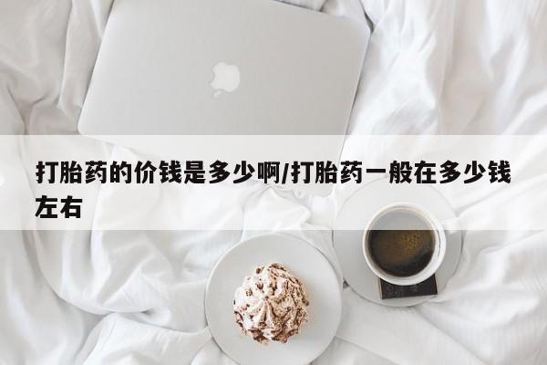流产药联系方式打胎药的价钱是多少啊/打胎药一般在多少钱左右
