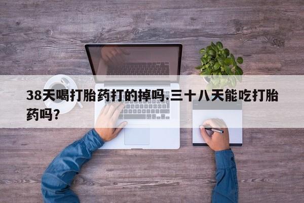 流产药联系方式38天喝打胎药打的掉吗.三十八天能吃打胎药吗？