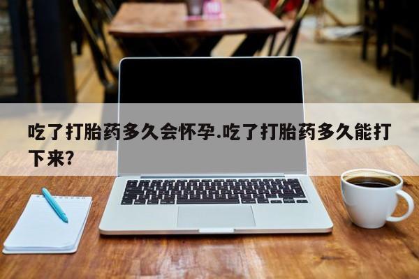 流产药联系方式吃了打胎药多久会怀孕.吃了打胎药多久能打下来？