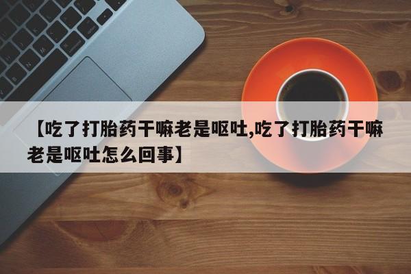 流产药联系方式【吃了打胎药干嘛老是呕吐,吃了打胎药干嘛老是呕吐怎么回事】