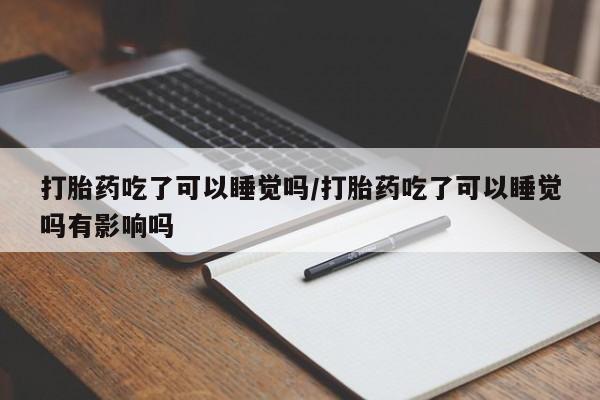 流产药联系方式打胎药吃了可以睡觉吗/打胎药吃了可以睡觉吗有影响吗
