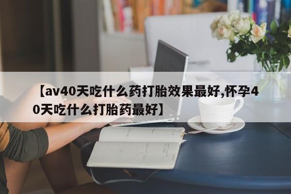 流产药联系方式【av40天吃什么药打胎效果最好,怀孕40天吃什么打胎药最好】