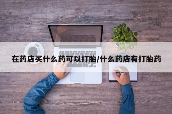 流产药联系方式在药店买什么药可以打胎/什么药店有打胎药