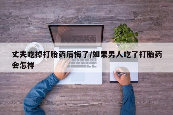 流产药联系方式丈夫吃掉打胎药后悔了/如果男人吃了打胎药会怎样