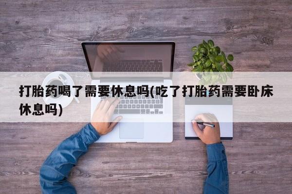 流产药联系方式打胎药喝了需要休息吗(吃了打胎药需要卧床休息吗)