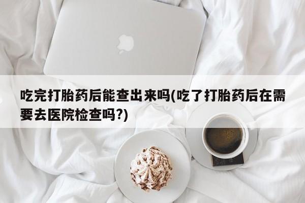 流产药联系方式吃完打胎药后能查出来吗(吃了打胎药后在需要去医院检查吗?)