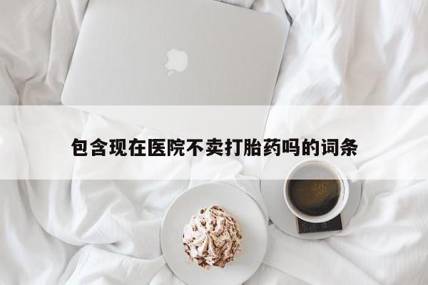 流产药联系方式包含现在医院不卖打胎药吗的词条