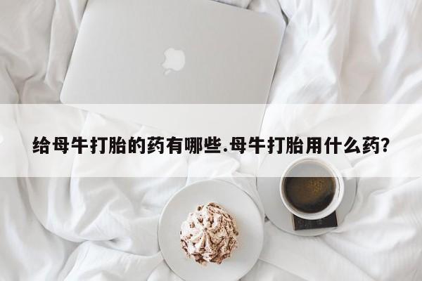 流产药联系方式给母牛打胎的药有哪些.母牛打胎用什么药？