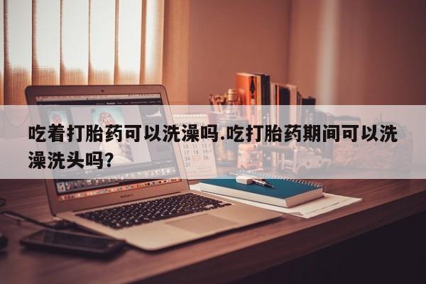 流产药联系方式吃着打胎药可以洗澡吗.吃打胎药期间可以洗澡洗头吗？