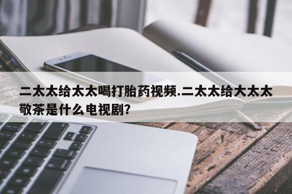 流产药联系方式二太太给太太喝打胎药视频.二太太给大太太敬茶是什么电视剧？