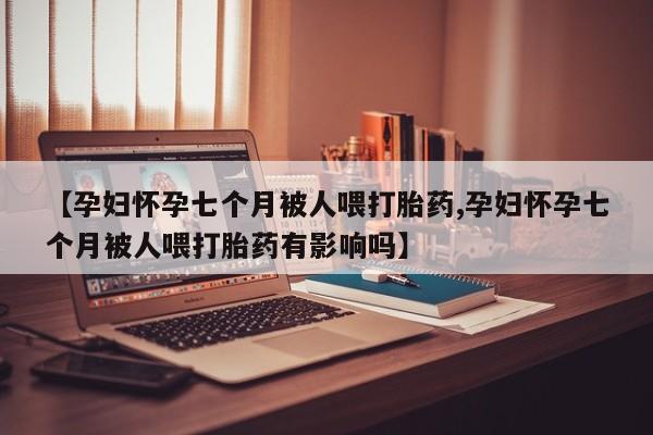 流产药联系方式【孕妇怀孕七个月被人喂打胎药,孕妇怀孕七个月被人喂打胎药有影响吗】