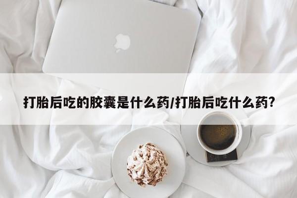 流产药联系方式打胎后吃的胶囊是什么药/打胎后吃什么药?