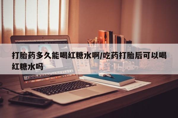 流产药联系方式打胎药多久能喝红糖水啊/吃药打胎后可以喝红糖水吗