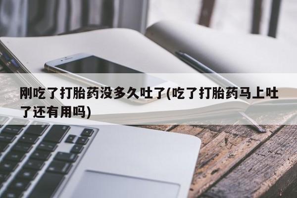 流产药联系方式刚吃了打胎药没多久吐了(吃了打胎药马上吐了还有用吗)