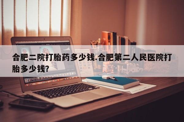 流产药联系方式合肥二院打胎药多少钱.合肥第二人民医院打胎多少钱？