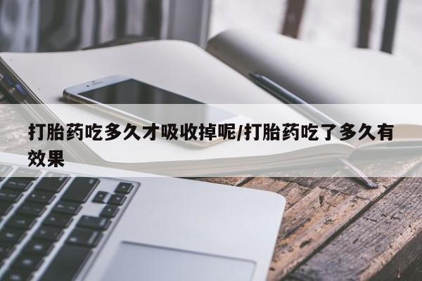 流产药联系方式打胎药吃多久才吸收掉呢/打胎药吃了多久有效果
