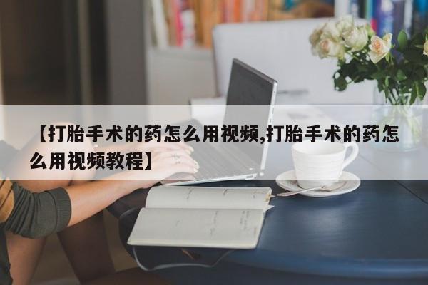 流产药联系方式【打胎手术的药怎么用视频,打胎手术的药怎么用视频教程】