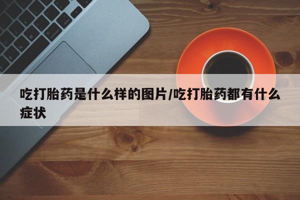 流产药联系方式吃打胎药是什么样的图片/吃打胎药都有什么症状