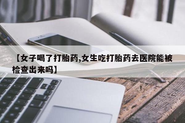 流产药联系方式【女子喝了打胎药,女生吃打胎药去医院能被检查出来吗】