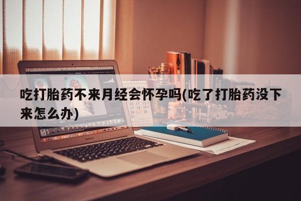 流产药联系方式吃打胎药不来月经会怀孕吗(吃了打胎药没下来怎么办)