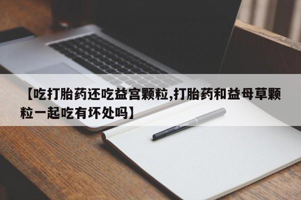 流产药联系方式【吃打胎药还吃益宫颗粒,打胎药和益母草颗粒一起吃有坏处吗】