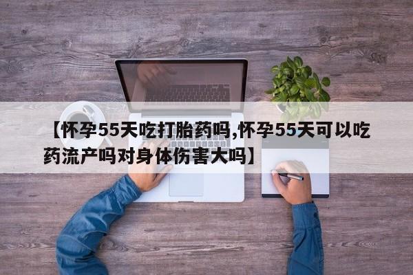 流产药联系方式【怀孕55天吃打胎药吗,怀孕55天可以吃药流产吗对身体伤害大吗】