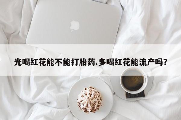 流产药联系方式光喝红花能不能打胎药.多喝红花能流产吗？