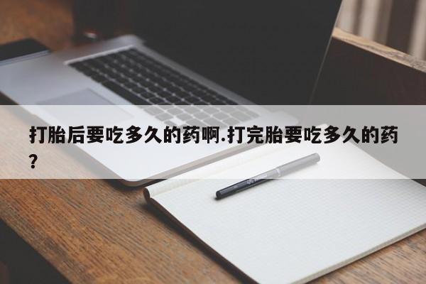 流产药联系方式打胎后要吃多久的药啊.打完胎要吃多久的药？