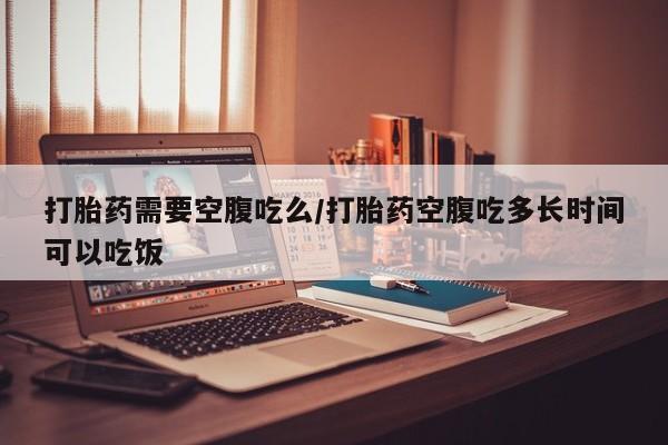 流产药联系方式打胎药需要空腹吃么/打胎药空腹吃多长时间可以吃饭