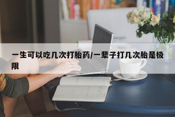 流产药联系方式一生可以吃几次打胎药/一辈子打几次胎是极限