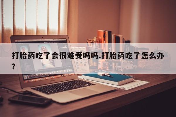 流产药联系方式打胎药吃了会很难受吗吗.打胎药吃了怎么办？