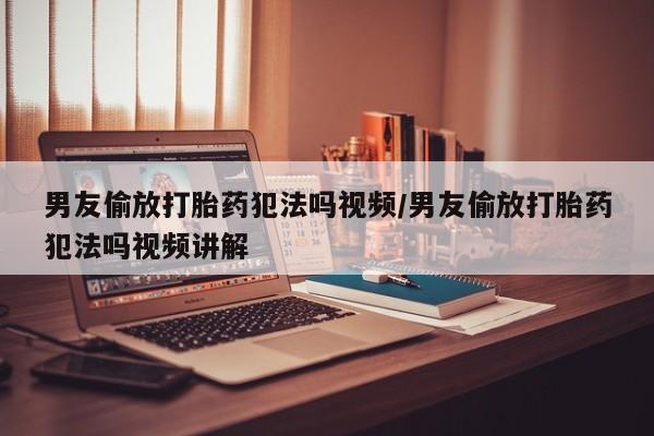 流产药联系方式男友偷放打胎药犯法吗视频/男友偷放打胎药犯法吗视频讲解