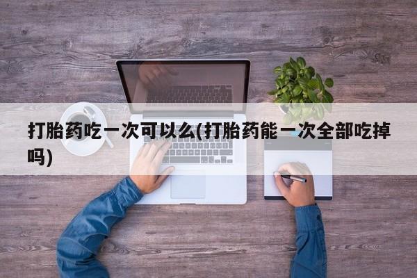 流产药联系方式打胎药吃一次可以么(打胎药能一次全部吃掉吗)