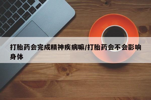 流产药联系方式打胎药会完成精神疾病嘛/打胎药会不会影响身体